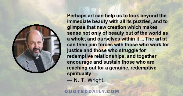 Perhaps art can help us to look beyond the immediate beauty with all its puzzles, and to glimpse that new creation which makes sense not only of beauty but of the world as a whole, and ourselves within it ... The artist