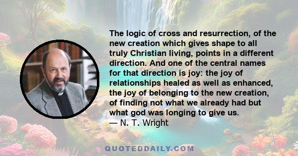 The logic of cross and resurrection, of the new creation which gives shape to all truly Christian living, points in a different direction. And one of the central names for that direction is joy: the joy of relationships