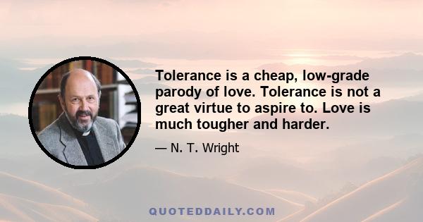 Tolerance is a cheap, low-grade parody of love. Tolerance is not a great virtue to aspire to. Love is much tougher and harder.
