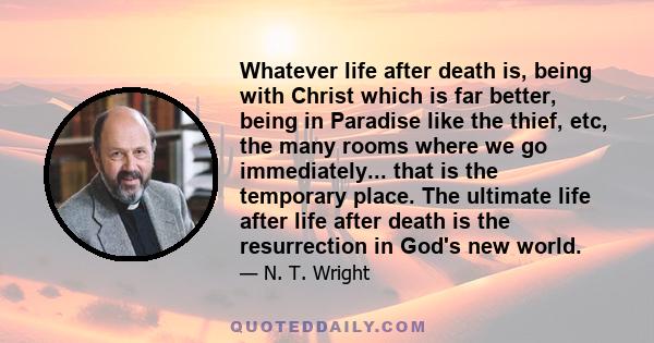 Whatever life after death is, being with Christ which is far better, being in Paradise like the thief, etc, the many rooms where we go immediately... that is the temporary place. The ultimate life after life after death