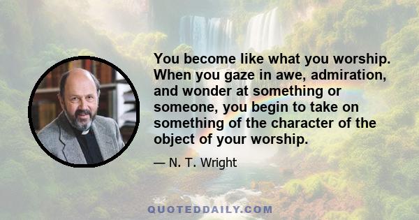 You become like what you worship. When you gaze in awe, admiration, and wonder at something or someone, you begin to take on something of the character of the object of your worship.