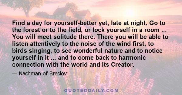 Find a day for yourself-better yet, late at night. Go to the forest or to the field, or lock yourself in a room ... You will meet solitude there. There you will be able to listen attentively to the noise of the wind