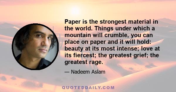 Paper is the strongest material in the world. Things under which a mountain will crumble, you can place on paper and it will hold: beauty at its most intense; love at its fiercest; the greatest grief; the greatest rage.