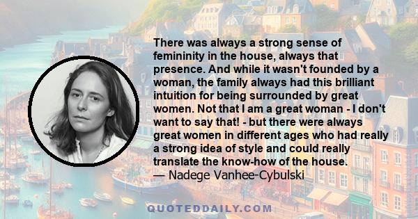 There was always a strong sense of femininity in the house, always that presence. And while it wasn't founded by a woman, the family always had this brilliant intuition for being surrounded by great women. Not that I am