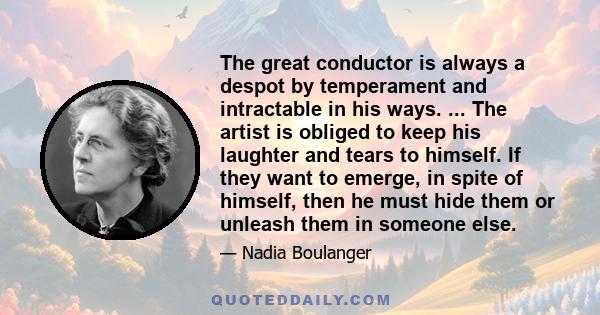 The great conductor is always a despot by temperament and intractable in his ways. ... The artist is obliged to keep his laughter and tears to himself. If they want to emerge, in spite of himself, then he must hide them