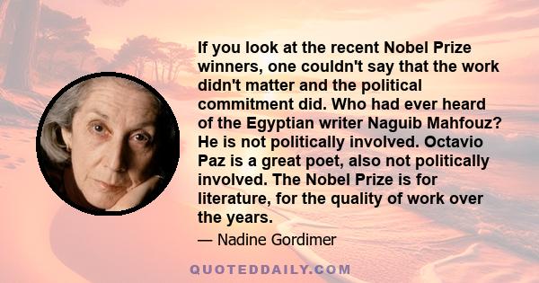 If you look at the recent Nobel Prize winners, one couldn't say that the work didn't matter and the political commitment did. Who had ever heard of the Egyptian writer Naguib Mahfouz? He is not politically involved.