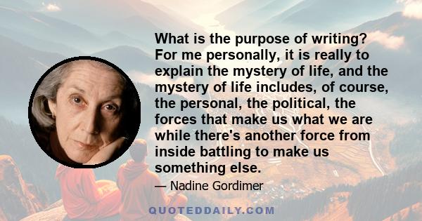 What is the purpose of writing? For me personally, it is really to explain the mystery of life, and the mystery of life includes, of course, the personal, the political, the forces that make us what we are while there's
