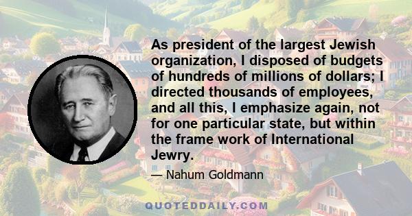 As president of the largest Jewish organization, I disposed of budgets of hundreds of millions of dollars; I directed thousands of employees, and all this, I emphasize again, not for one particular state, but within the
