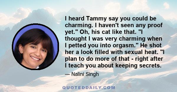 I heard Tammy say you could be charming. I haven't seen any proof yet. Oh, his cat like that. I thought I was very charming when I petted you into orgasm. He shot her a look filled with sexual heat. I plan to do more of