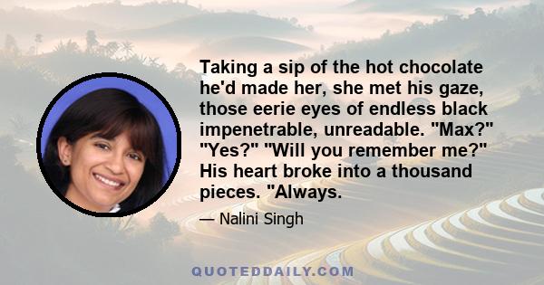 Taking a sip of the hot chocolate he'd made her, she met his gaze, those eerie eyes of endless black impenetrable, unreadable. Max? Yes? Will you remember me? His heart broke into a thousand pieces. Always.