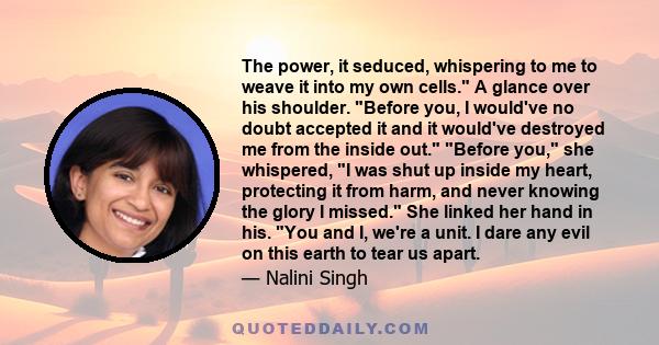 The power, it seduced, whispering to me to weave it into my own cells. A glance over his shoulder. Before you, I would've no doubt accepted it and it would've destroyed me from the inside out. Before you, she whispered,