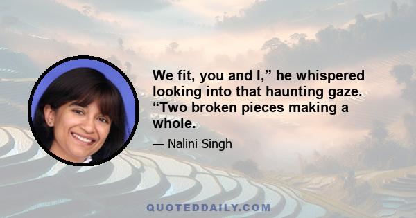 We fit, you and I,” he whispered looking into that haunting gaze. “Two broken pieces making a whole.