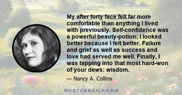 My after forty face felt far more comfortable than anything I lived with previously. Self-confidence was a powerful beauty-potion; I looked better because I felt better. Failure and grief as well as success and love had