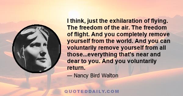 I think, just the exhilaration of flying. The freedom of the air. The freedom of flight. And you completely remove yourself from the world. And you can voluntarily remove yourself from all those...everything that's near