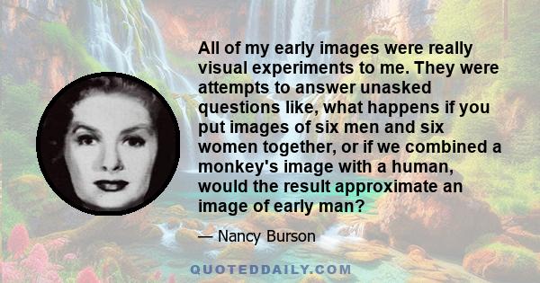 All of my early images were really visual experiments to me. They were attempts to answer unasked questions like, what happens if you put images of six men and six women together, or if we combined a monkey's image with