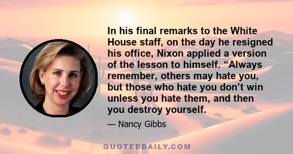 In his final remarks to the White House staff, on the day he resigned his office, Nixon applied a version of the lesson to himself. “Always remember, others may hate you, but those who hate you don’t win unless you hate