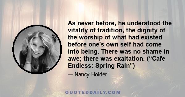 As never before, he understood the vitality of tradition, the dignity of the worship of what had existed before one's own self had come into being. There was no shame in awe; there was exaltation. (“Cafe Endless: Spring