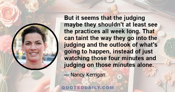 But it seems that the judging maybe they shouldn't at least see the practices all week long. That can taint the way they go into the judging and the outlook of what's going to happen, instead of just watching those four