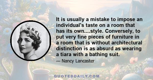 It is usually a mistake to impose an individual's taste on a room that has its own....style. Conversely, to put very fine pieces of furniture in a room that is without architectural distinction is as absurd as wearing a