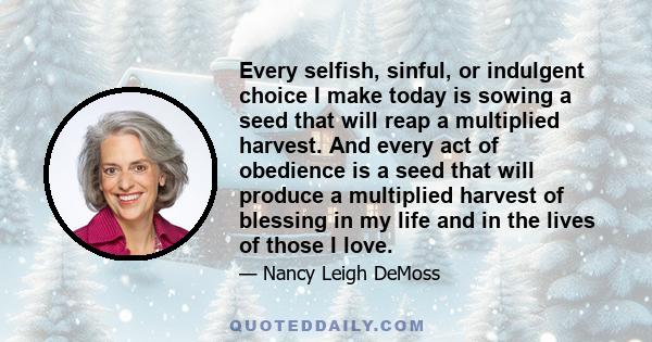 Every selfish, sinful, or indulgent choice I make today is sowing a seed that will reap a multiplied harvest. And every act of obedience is a seed that will produce a multiplied harvest of blessing in my life and in the
