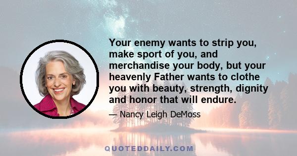Your enemy wants to strip you, make sport of you, and merchandise your body, but your heavenly Father wants to clothe you with beauty, strength, dignity and honor that will endure.