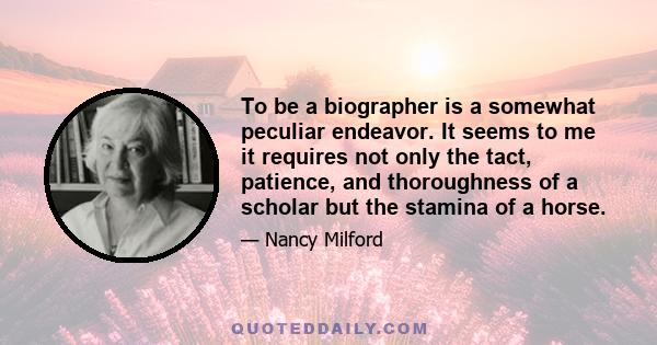 To be a biographer is a somewhat peculiar endeavor. It seems to me it requires not only the tact, patience, and thoroughness of a scholar but the stamina of a horse.