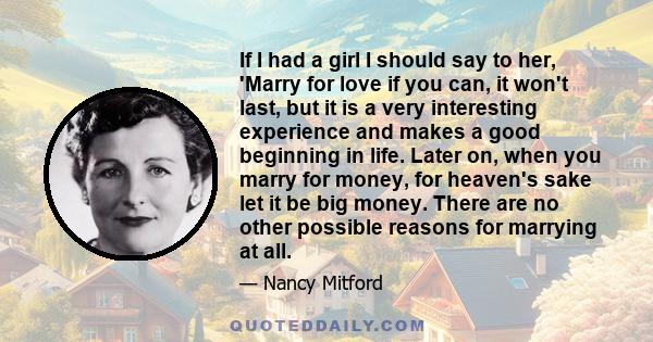 If I had a girl I should say to her, 'Marry for love if you can, it won't last, but it is a very interesting experience and makes a good beginning in life. Later on, when you marry for money, for heaven's sake let it be