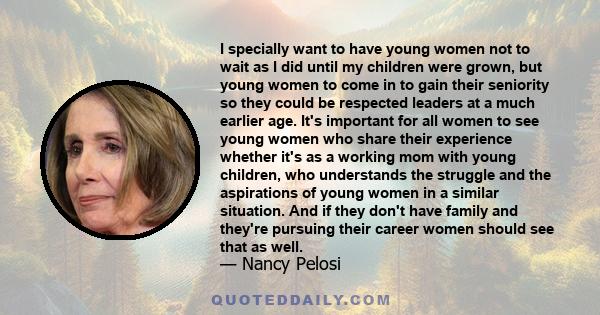I specially want to have young women not to wait as I did until my children were grown, but young women to come in to gain their seniority so they could be respected leaders at a much earlier age. It's important for all