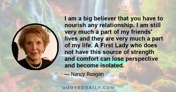 I am a big believer that you have to nourish any relationship. I am still very much a part of my friends' lives and they are very much a part of my life. A First Lady who does not have this source of strength and