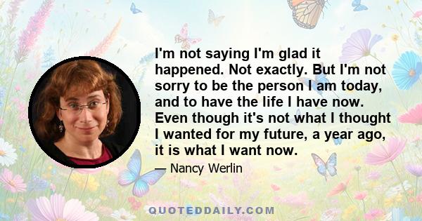 I'm not saying I'm glad it happened. Not exactly. But I'm not sorry to be the person I am today, and to have the life I have now. Even though it's not what I thought I wanted for my future, a year ago, it is what I want