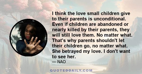 I think the love small children give to their parents is unconditional. Even if children are abandoned or nearly killed by their parents, they will still love them. No matter what. That's why parents shouldn't let their