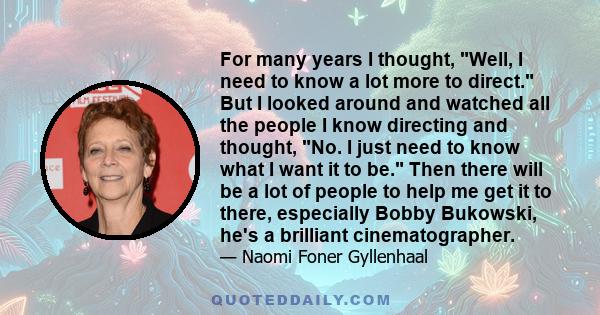 For many years I thought, Well, I need to know a lot more to direct. But I looked around and watched all the people I know directing and thought, No. I just need to know what I want it to be. Then there will be a lot of