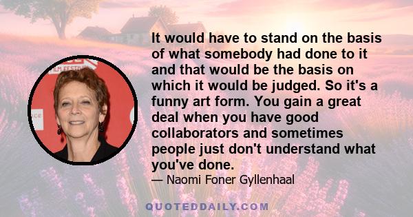 It would have to stand on the basis of what somebody had done to it and that would be the basis on which it would be judged. So it's a funny art form. You gain a great deal when you have good collaborators and sometimes