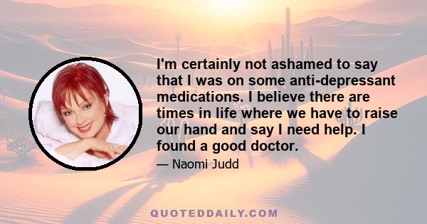 I'm certainly not ashamed to say that I was on some anti-depressant medications. I believe there are times in life where we have to raise our hand and say I need help. I found a good doctor.