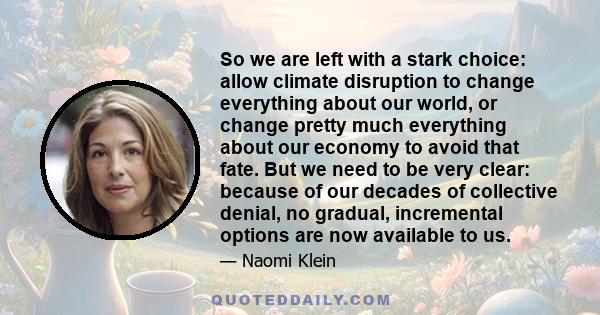 So we are left with a stark choice: allow climate disruption to change everything about our world, or change pretty much everything about our economy to avoid that fate. But we need to be very clear: because of our