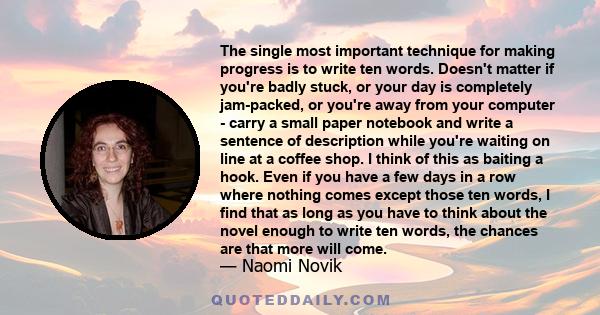 The single most important technique for making progress is to write ten words. Doesn't matter if you're badly stuck, or your day is completely jam-packed, or you're away from your computer - carry a small paper notebook
