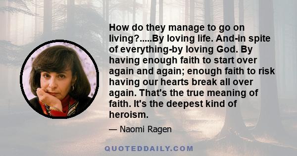 How do they manage to go on living?.....By loving life. And-in spite of everything-by loving God. By having enough faith to start over again and again; enough faith to risk having our hearts break all over again. That's