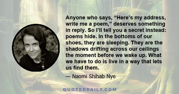 Anyone who says, “Here’s my address, write me a poem,” deserves something in reply. So I’ll tell you a secret instead: poems hide. In the bottoms of our shoes, they are sleeping. They are the shadows drifting across our