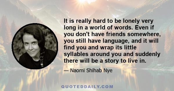 It is really hard to be lonely very long in a world of words. Even if you don't have friends somewhere, you still have language, and it will find you and wrap its little syllables around you and suddenly there will be a