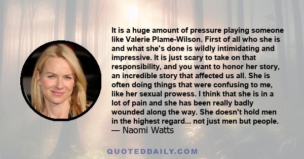 It is a huge amount of pressure playing someone like Valerie Plame-Wilson. First of all who she is and what she's done is wildly intimidating and impressive. It is just scary to take on that responsibility, and you want