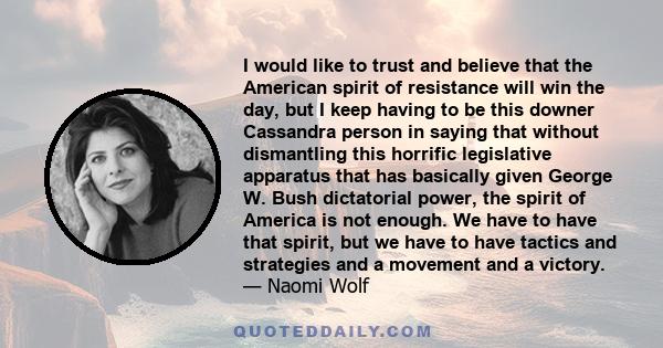 I would like to trust and believe that the American spirit of resistance will win the day, but I keep having to be this downer Cassandra person in saying that without dismantling this horrific legislative apparatus that