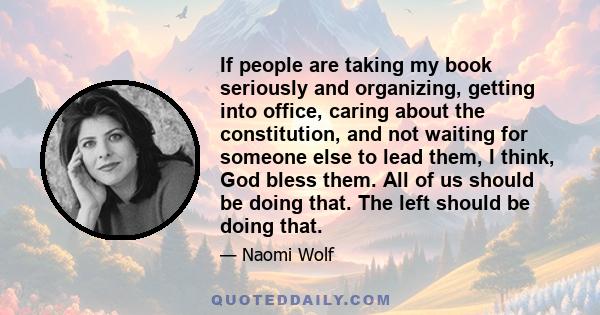 If people are taking my book seriously and organizing, getting into office, caring about the constitution, and not waiting for someone else to lead them, I think, God bless them. All of us should be doing that. The left