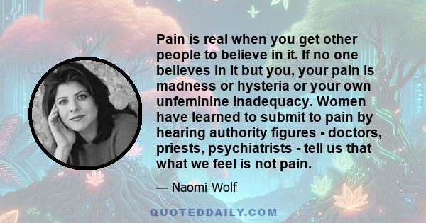 Pain is real when you get other people to believe in it. If no one believes in it but you, your pain is madness or hysteria or your own unfeminine inadequacy. Women have learned to submit to pain by hearing authority