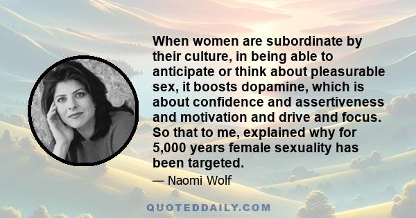 When women are subordinate by their culture, in being able to anticipate or think about pleasurable sex, it boosts dopamine, which is about confidence and assertiveness and motivation and drive and focus. So that to me,