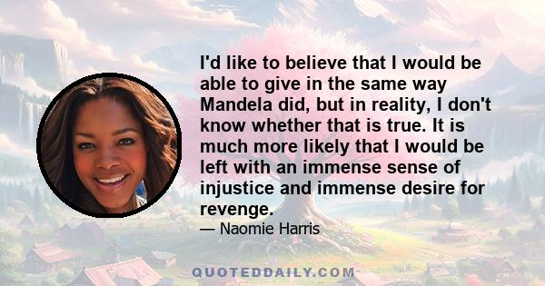 I'd like to believe that I would be able to give in the same way Mandela did, but in reality, I don't know whether that is true. It is much more likely that I would be left with an immense sense of injustice and immense