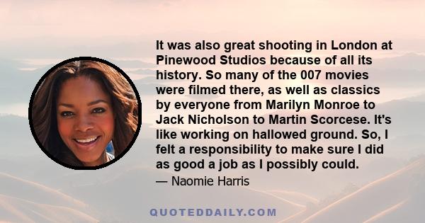It was also great shooting in London at Pinewood Studios because of all its history. So many of the 007 movies were filmed there, as well as classics by everyone from Marilyn Monroe to Jack Nicholson to Martin Scorcese.