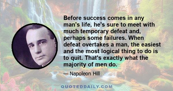 Before success comes in any man's life, he's sure to meet with much temporary defeat and, perhaps some failures. When defeat overtakes a man, the easiest and the most logical thing to do is to quit. That's exactly what
