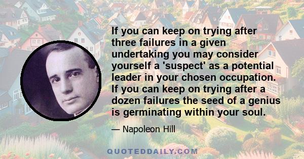 If you can keep on trying after three failures in a given undertaking you may consider yourself a 'suspect' as a potential leader in your chosen occupation. If you can keep on trying after a dozen failures the seed of a