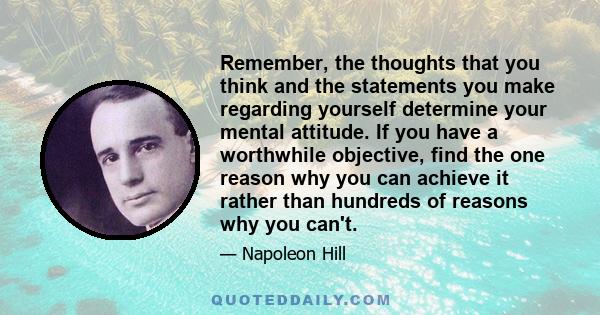 Remember, the thoughts that you think and the statements you make regarding yourself determine your mental attitude. If you have a worthwhile objective, find the one reason why you can achieve it rather than hundreds of