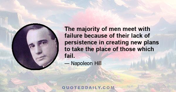 The majority of men meet with failure because of their lack of persistence in creating new plans to take the place of those which fail.